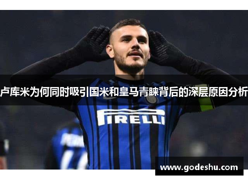 卢库米为何同时吸引国米和皇马青睐背后的深层原因分析 卢库米为何同时吸引国米和皇马青睐背后的深层原因分析