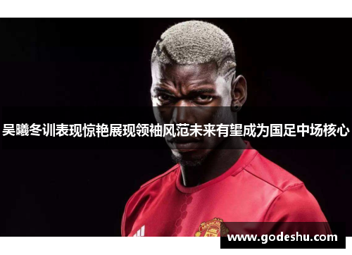 吴曦冬训表现惊艳展现领袖风范未来有望成为国足中场核心