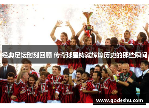 经典足坛时刻回顾 传奇球星铸就辉煌历史的那些瞬间