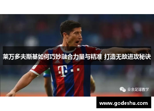 莱万多夫斯基如何巧妙融合力量与精准 打造无敌进攻秘诀